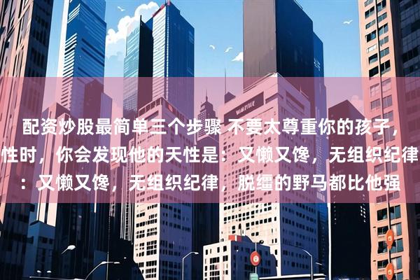 配资炒股最简单三个步骤 不要太尊重你的孩子，当你充分尊重孩子的天性时，你会发现他的天性是：又懒又馋，无组织纪律，脱缰的野马都比他强