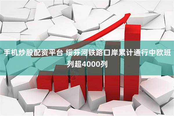 手机炒股配资平台 绥芬河铁路口岸累计通行中欧班列超4000列