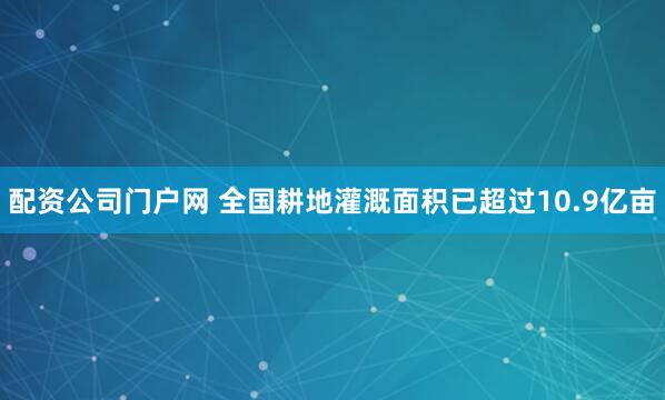 配资公司门户网 全国耕地灌溉面积已超过10.9亿亩