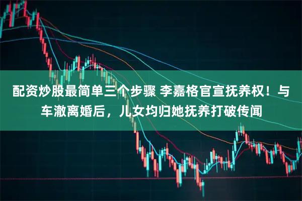 配资炒股最简单三个步骤 李嘉格官宣抚养权！与车澈离婚后，儿女均归她抚养打破传闻