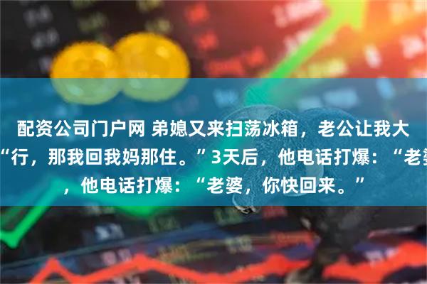 配资公司门户网 弟媳又来扫荡冰箱，老公让我大度点。我笑了：“行，那我回我妈那住。”3天后，他电话打爆：“老婆，你快回来。”