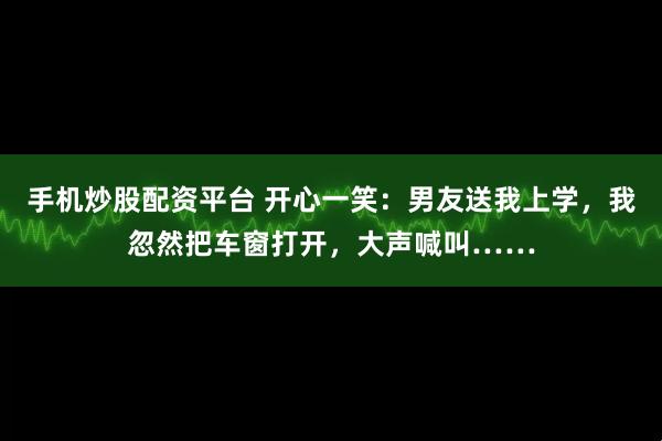 手机炒股配资平台 开心一笑：男友送我上学，我忽然把车窗打开，大声喊叫……