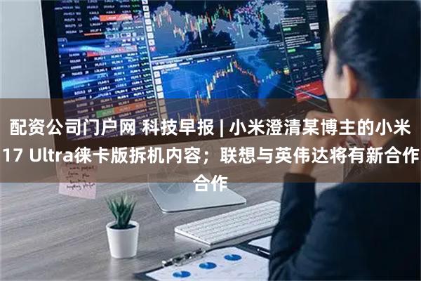 配资公司门户网 科技早报 | 小米澄清某博主的小米17 Ultra徕卡版拆机内容；联想与英伟达将有新合作