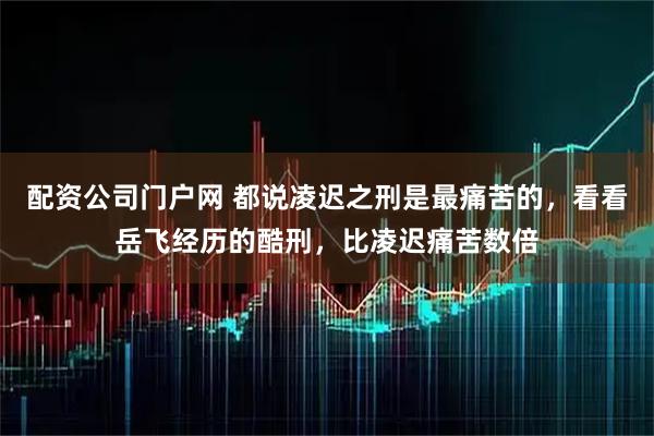 配资公司门户网 都说凌迟之刑是最痛苦的，看看岳飞经历的酷刑，比凌迟痛苦数倍