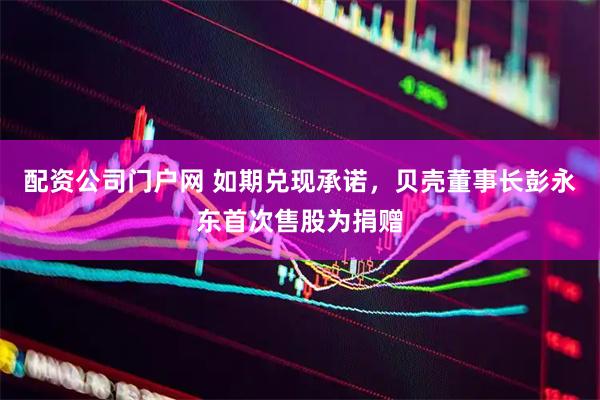 配资公司门户网 如期兑现承诺，贝壳董事长彭永东首次售股为捐赠
