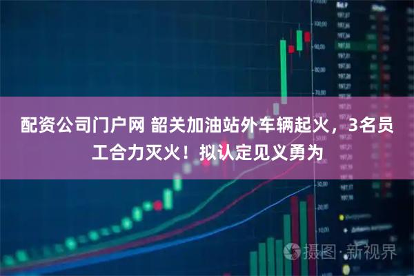 配资公司门户网 韶关加油站外车辆起火，3名员工合力灭火！拟认定见义勇为