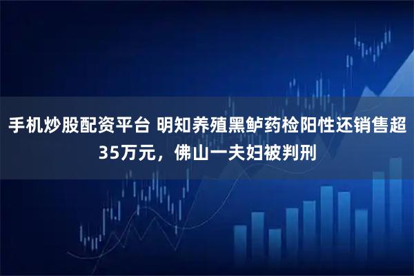 手机炒股配资平台 明知养殖黑鲈药检阳性还销售超35万元，佛山一夫妇被判刑