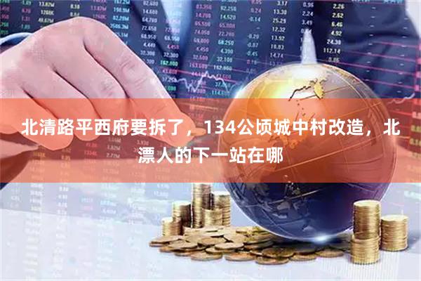 北清路平西府要拆了，134公顷城中村改造，北漂人的下一站在哪
