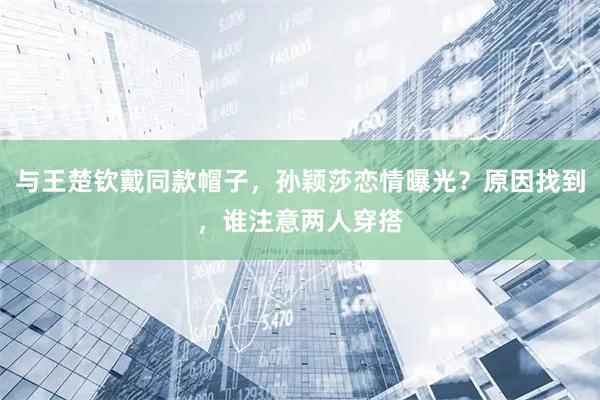 与王楚钦戴同款帽子，孙颖莎恋情曝光？原因找到，谁注意两人穿搭