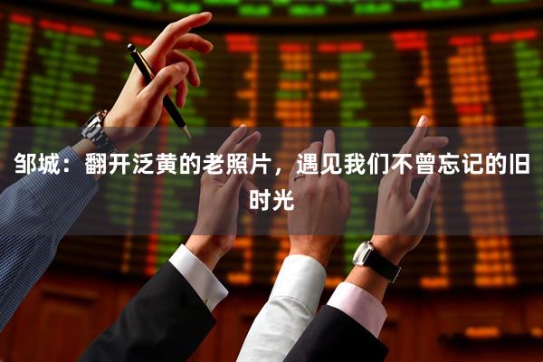 邹城：翻开泛黄的老照片，遇见我们不曾忘记的旧时光