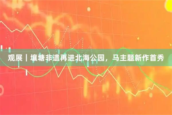 观展｜壤塘非遗再进北海公园，马主题新作首秀