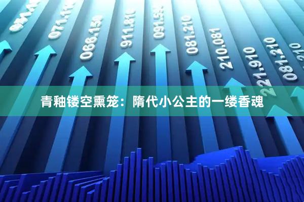 青釉镂空熏笼：隋代小公主的一缕香魂