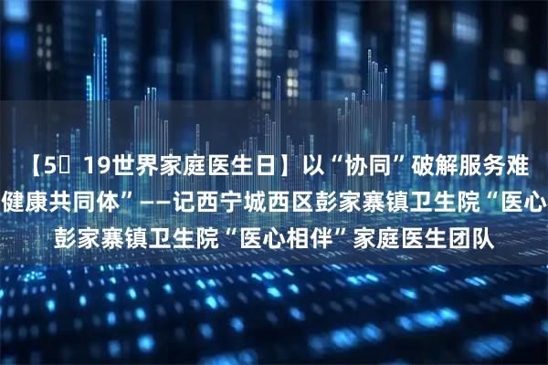 【5・19世界家庭医生日】以“协同”破解服务难题，做城乡家庭的“健康共同体”——记西宁城西区彭家寨镇卫生院“医心相伴”家庭医生团队