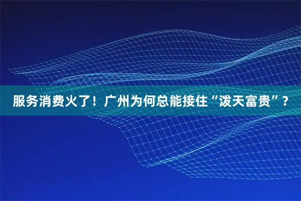 服务消费火了！广州为何总能接住“泼天富贵”？