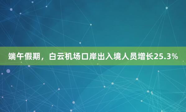 端午假期，白云机场口岸出入境人员增长25.3%