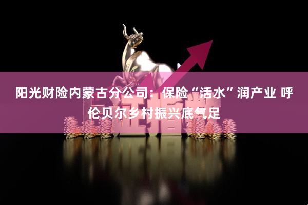 阳光财险内蒙古分公司：保险“活水”润产业 呼伦贝尔乡村振兴底气足