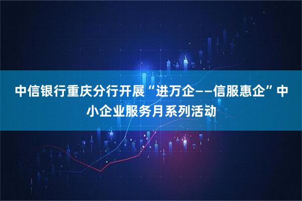 中信银行重庆分行开展“进万企——信服惠企”中小企业服务月系列活动