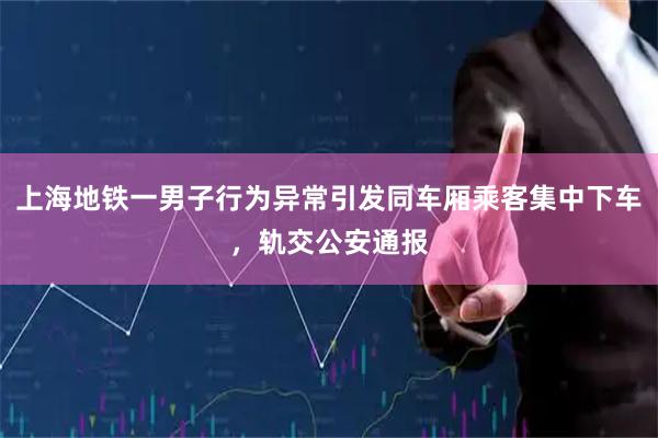 上海地铁一男子行为异常引发同车厢乘客集中下车，轨交公安通报