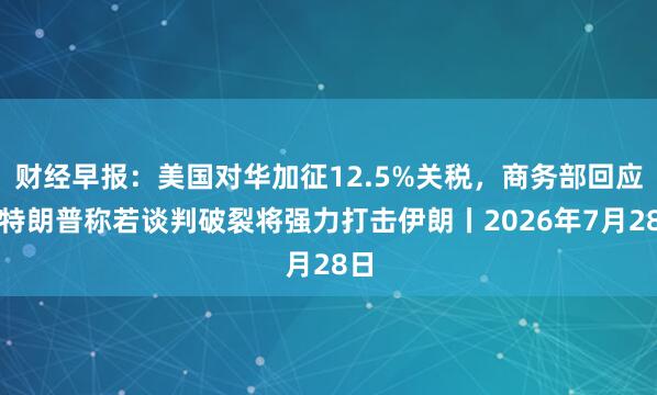 财经早报：美国对华加征12.5%关税，商务部回应，特朗普称若谈判破裂将强力打击伊朗丨2026年7月28日