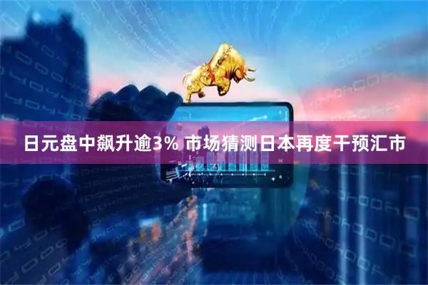日元盘中飙升逾3% 市场猜测日本再度干预汇市
